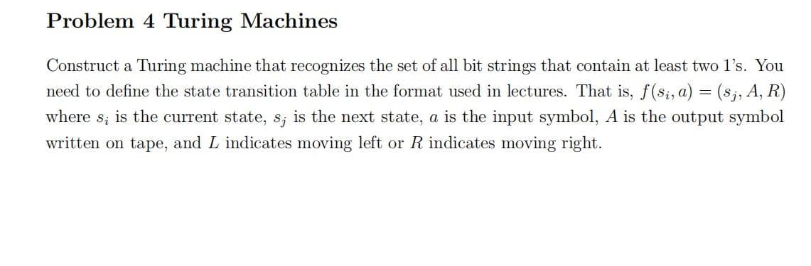 Problem 4 Turing Machines
Construct a Turing machine that recognizes the set of all bit strings that contain at least two l's. You
need to define the state transition table in the format used in lectures. That is, f(s;, a) = (s;, A, R)
where s; is the current state, s; is the next state, a is the input symbol, A is the output symbol
written on tape, and L indicates moving left or R indicates moving right.
