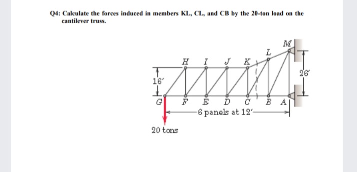 Q4: Calculate the forces induced in members KL, CL, and CB by the 20-ton load on the
cantilever truss.
M
HI
K
26
16'
FÉ Ď č'B A
-6 panels at 12-
20 tons
