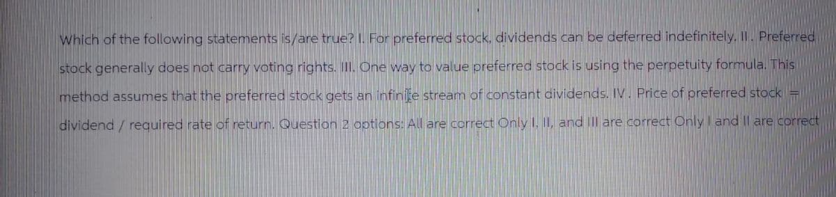 Which of the following statements is/are true? I. For preferred stock, dividends can be deferred indefinitely. II. Preferred
stock generally does not carry voting rights. III. One way to value preferred stock is using the perpetuity formula. This
method assumes that the preferred stock gets an infinite stream of constant dividends. IV. Price of preferred stock =
dividend / required rate of return. Question 2 options: All are correct Only I, II, and Ill are correct Only I and II are correct