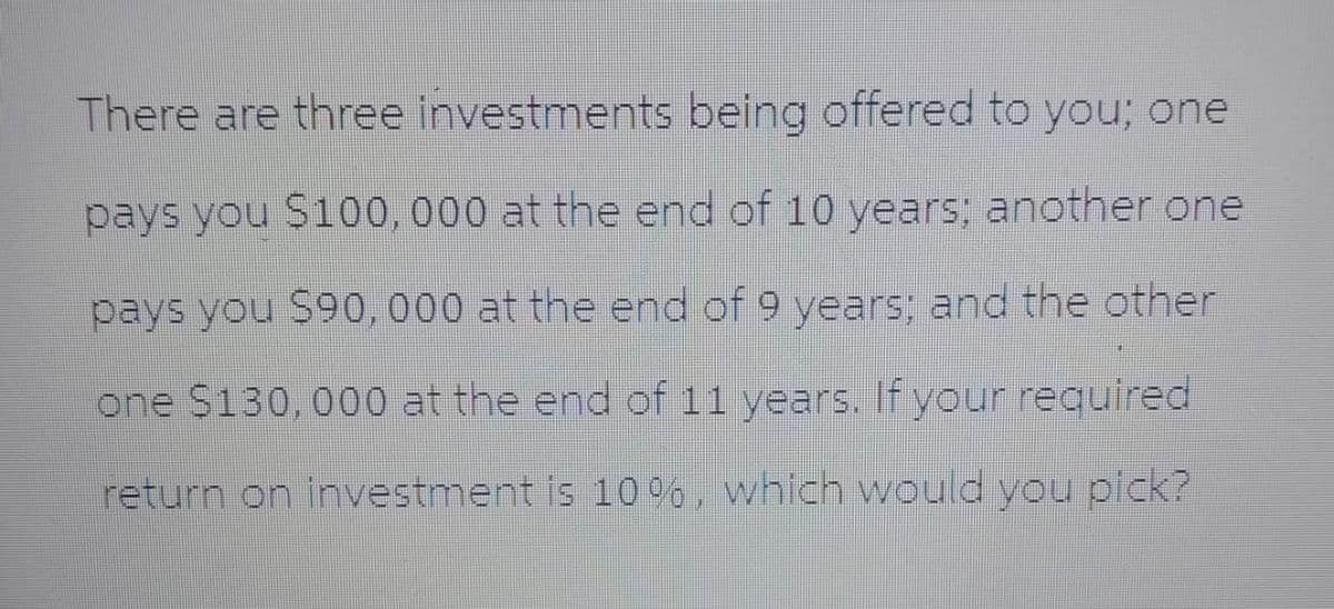 There are three investments being offered to you; one
pays you $100,000 at the end of 10 years; another one
pays you $90,000 at the end of 9 years; and the other
one $130,000 at the end of 11 years. If your required
return on investment is 10%, which would you pick?