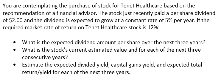 You are contemplating the purchase of stock for Tenet Healthcare based on the
recommendation of a financial advisor. The stock just recently paid a per share dividend
of $2.00 and the dividend is expected to grow at a constant rate of 5% per year. If the
required market rate of return on Tenet Healthcare stock is 12%:
What is the expected dividend amount per share over the next three years?
What is the stock's current estimated value and for each of the next three
consecutive years?
Estimate the expected divided yield, capital gains yield, and expected total
return/yield for each of the next three years.