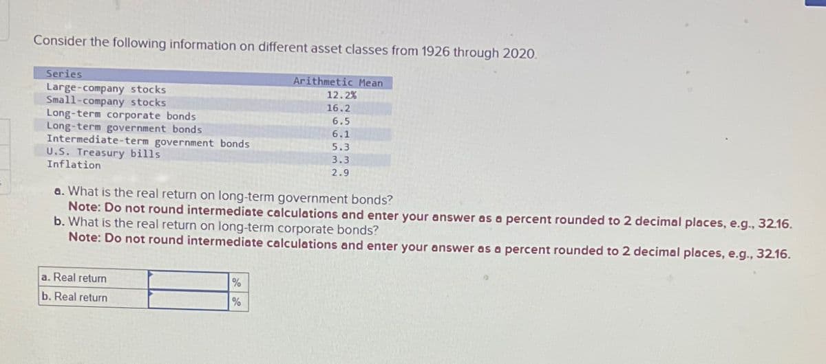 Consider the following information on different asset classes from 1926 through 2020.
Arithmetic Mean
12.2%
16.2
6.5
6.1
5.3
3.3
2.9
Series
Large-company stocks
Small-company stocks
Long-term corporate bonds
Long-term government bonds
Intermediate-term government bonds
U.S. Treasury bills
Inflation
a. What is the real return on long-term government bonds?
Note: Do not round intermediate calculations and enter your answer as a percent rounded to 2 decimal places, e.g., 32.16.
b. What is the real return on long-term corporate bonds?
Note: Do not round intermediate calculations and enter your answer as a percent rounded to 2 decimal places, e.g., 32.16.
a. Real return
b. Real return
%
%