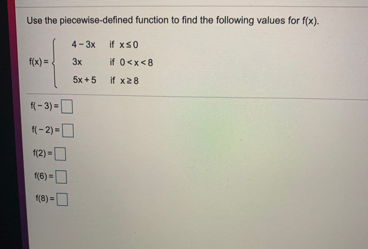 Use the piecewise-defined function to find the following values for f(x).
4-3x
if xs0
f(x)%3D
3x
if 0<x<8
5x +5
if x28
f(-3)%3D
f(-2) =|
f(2) =
f(6) =
%3D
f(8) =
%3D
