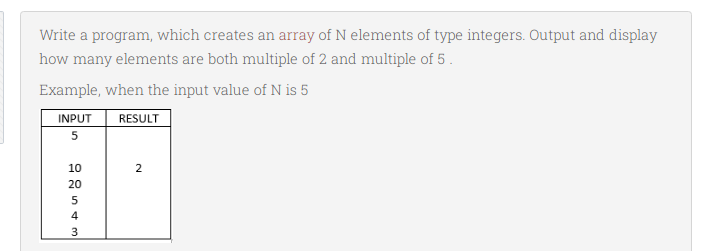 Write a program, which creates an array of N elements of type integers. Output and display
how many elements are both multiple of 2 and multiple of 5 .
Example, when the input value of N is 5
INPUT
RESULT
10
2
20
4
3

