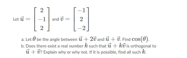 2
Let u
-1
and i
2
-2
a. Let 0 be the angle between u + 2v and u + 7. Find Cos(0).
b. Does there exist a real number k such that u + kỹ is orthogonal to
ú + ú? Explain why or why not. If it is possible, find all such k.

