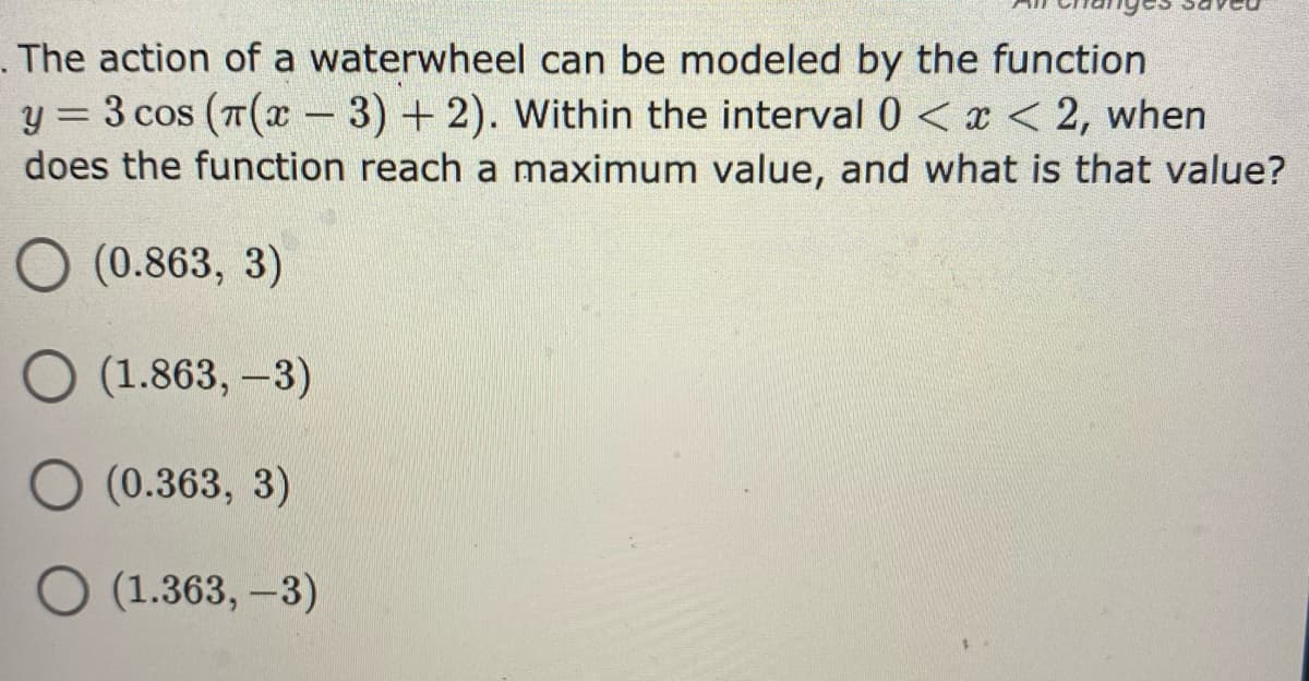 . The action of a waterwheel can be modeled by the function
y = 3 cos (T( - 3) + 2). Within the interval 0 < x < 2, when
does the function reach a maximum value, and what is that value?
%3D
O (0.863, 3)
(1.863, -3)
(0.363, 3)
O (1.363, -3)
