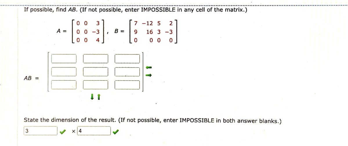 If possible, find AB. (If not possible, enter IMPOSSIBLE in any cell of the matrix.)
0 0
3
7 -12 5
2
A =
0 0 -3
B =
16 3 -3
0 0
4
0 0
AB =
State the dimension of the result. (If not possible, enter IMPOSSIBLE in both answer blanks.)
3
