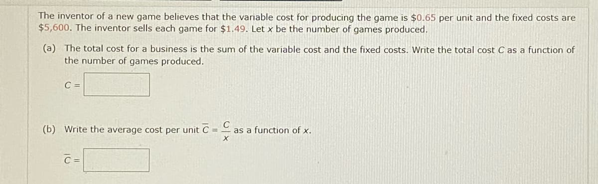 The inventor of a new game believes that the variable cost for producing the game is $0.65 per unit and the fixed costs are
$5,600. The inventor sells each game for $1.49. Let x be the number of games produced.
(a) The total cost for a business is the sum of the variable cost and the fixed costs. Write the total cost C as a function of
the number of games produced.
C =
(b) Write the average cost per unit C = ,
as a function of x.
C =
