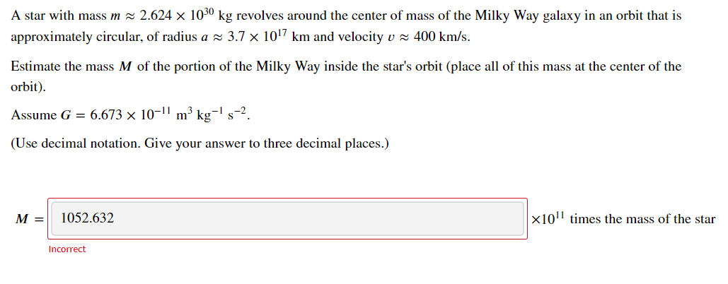 A star with mass m = 2.624 x 1030 kg revolves around the center of mass of the Milky Way galaxy in an orbit that is
approximately circular, of radius a z 3.7 × 107 km and velocity v z 400 km/s.
Estimate the mass M of the portion of the Milky Way inside the star's orbit (place all of this mass at the center of the
orbit).
Assume G = 6.673 × 10-11 m³ kg-l s-2.
(Use decimal notation. Give your answer to three decimal places.)
M =
1052.632
x10'' times the mass of the star
Incorrect
