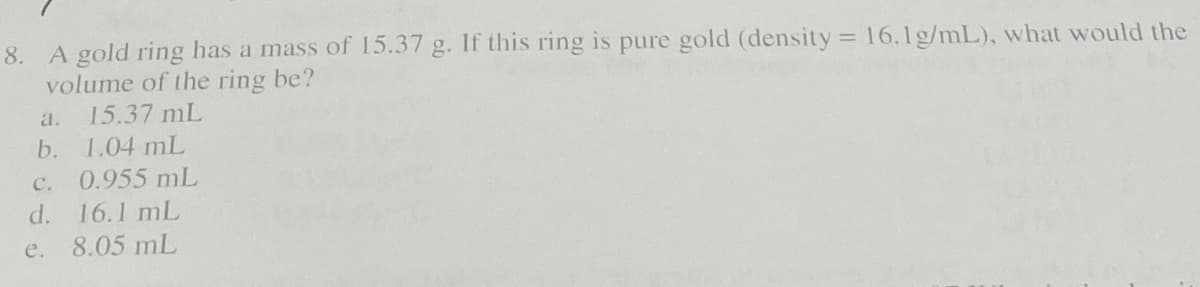 8. A gold ring has a mass of 15.37 g. If this ring is pure gold (density = 16.1g/mL), what would the
volume of the ring be?
15.37 mL
a.
b.
1.04 mL
0.955 mL
C.
d. 16.1 mL
e.
8.05 mL