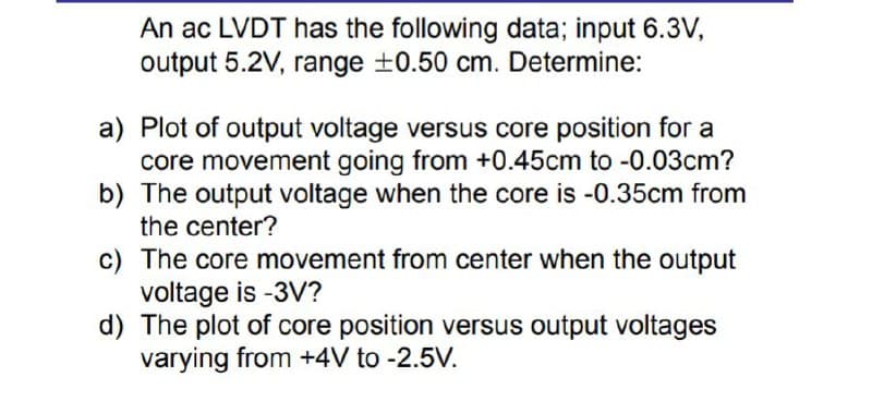 An ac LVDT has the following data; input 6.3V,
output 5.2V, range ±0.50 cm. Determine:
a) Plot of output voltage versus core position for a
core movement going from +0.45cm to -0.03cm?
b) The output voltage when the core is -0.35cm from
the center?
c) The core movement from center when the output
voltage is -3V?
d) The plot of core position versus output voltages
varying from +4V to -2.5V.
