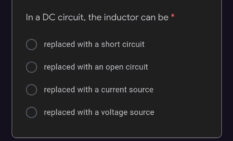 In a DC circuit, the inductor can be *
replaced with a short circuit
replaced with an open circuit
replaced with a current source
replaced with a voltage source
