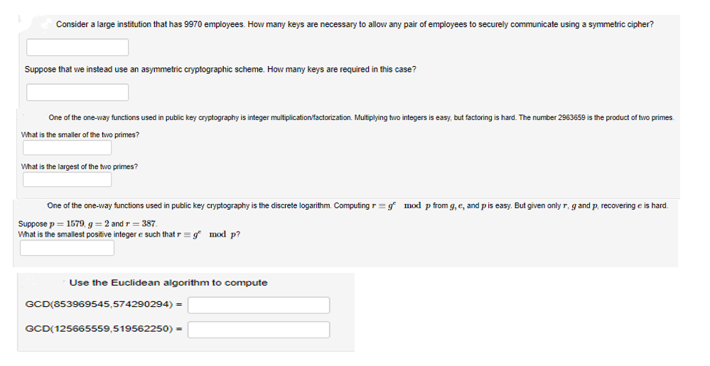 Consider a large institution that has 9970 employees. How many keys are necessary to allow any pair of employees to securely communicate using a symmetric cipher?
Suppose that we instead use an asymmetric cryptographic scheme. How many keys are required in this case?
One of the one-way functions used in public key cryptography is integer multiplication/factorization. Multiplying two integers is easy, but factoring is hard. The number 2963659 is the product of two primes.
What is the smaller of the two primes?
What is the largest of the two primes?
One of the one-way functions used in public key cryptography is the discrete logarithm. Computing r = g* mod p from g, e, and pis easy. But given only r, g and p, recovering e is hard.
Suppose p = 1579, g = 2 and r = 387
What is the smallest positive integer e such that r = g mod p?
Use the Euclidean algorithm to compute
GCD(853969545,574290294) =
GCD(125665559,519562250) =
