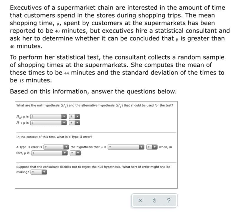 Executives of a supermarket chain are interested in the amount of time
that customers spend in the stores during shopping trips. The mean
shopping time, µ, spent by customers at the supermarkets has been
reported to be 40 minutes, but executives hire a statistical consultant and
ask her to determine whether it can be concluded that u is greater than
40 minutes.
To perform her statistical test, the consultant collects a random sample
of shopping times at the supermarkets. She computes the mean of
these times to be 44 minutes and the standard deviation of the times to
be 15 minutes.
Based on this information, answer the questions below.
What are the null hypothesis (H,) and the alternative hypothesis (H,) that should be used for the test?
Hiµ is ?
H: p is ?
In the context of this test, what is a Type II error?
A Type II error is ?
fact, u is ?
the hypothesis that u is
when, in
Suppose that the consultant decides not to reject the null hypothesis. What sort of error might she be
making?
