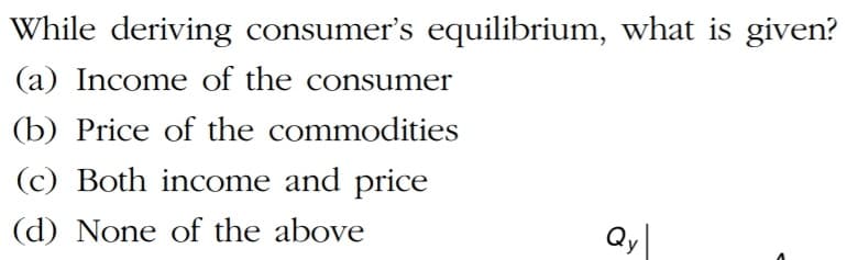 While deriving consumer's equilibrium, what is given?
(a) Income of the consumer
(b) Price of the commodities
(c) Both income and price
(d) None of the above
Qy|
