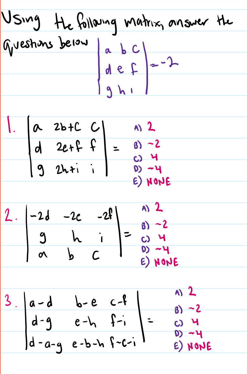 Using the
Hhe followng matrix, answer
lquestions beiow
a b C
de f
ghi
a 2b+C c
A) 2
d 2e+f f
B) ~2
C) 4
D) ~4
E) NONE
9 2hti i
A) 2
2. 1-2d -2e
-2f
B)
C) 4
D) ~4
E) NONE
b c
3.la-d
6-e c-f
A) 2
B) ~2
C) 4
D) ~4
E) NONE
d-g
e-h f-i
Jd -a-g e-b-h f-c-i
