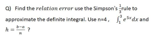 Q) Find the relation error use the Simpson's
approximate the definite integral. Use n=4, 26
b-a
h =
n
rule to
₁e5x dx and
?