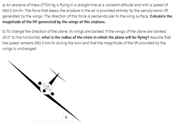 a) An airplane of mass 17700 kg is flying in a straight line at a constant altitude and with a speed of
580.0 km/hr. The force that keeps the airplane in the air is provided entirely by the aerodynamic lift
generated by the wings. The direction of this force is perpendicular to the wing surface. Calculate the
magnitude of the lift generated by the wings of this airplane.
b) To change the direction of the plane, its wings are banked. If the wings of the plane are banked
25.0° to the horizontal, what is the radlus of the circle in which the plane will be flying? Assume that
the speed remains 580.0 km/hr during the turn and that the magnitude of the lift provided by the
wings is unchanged.