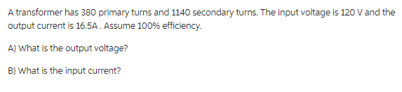 A transformer has 380 primary turns and 1140 secondary turns. The input voltage is 120 V and the
output current is 16.5A. Assume 100% efficiency.
A) What is the output voltage?
B) What is the input current?