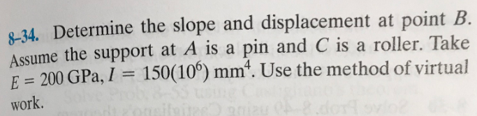 8-34. Determine the slope and displacement at point B.
Assume the support at A is a pin and C is a roller. Take
E = 200 GPa, I = 150(106) mm. Use the method of virtual
work.
iteites 90