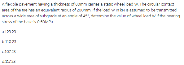 A flexible pavement having a thickness of 80mm carries a static wheel load W. The circular contact
area of the tire has an equivalent radius of 200mm. If the load W in KN is assumed to be transmitted
across a wide area of subgrade at an angle of 45°, determine the value of wheel load W if the bearing
stress of the base is 0.50MPa.
a.123.23
b.110.23
c.107.23
d.117.23