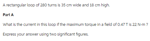 A rectangular loop of 280 turns is 35 cm wide and 18 cm high.
Part A
What is the current in this loop if the maximum torque in a field of 0.47 T is 22 N-m ?
Express your answer using two significant figures.