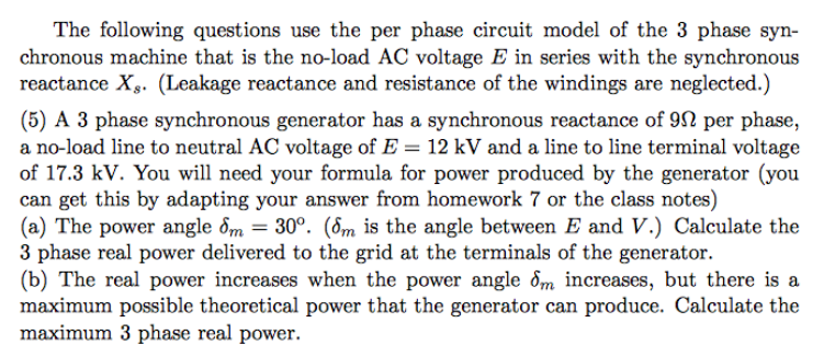 The following questions use the per phase circuit model of the 3 phase syn-
chronous machine that is the no-load AC voltage E in series with the synchronous
reactance X. (Leakage reactance and resistance of the windings are neglected.)
(5) A 3 phase synchronous generator has a synchronous reactance of 9 per phase,
a no-load line to neutral AC voltage of E = 12 kV and a line to line terminal voltage
of 17.3 kV. You will need your formula for power produced by the generator (you
can get this by adapting your answer from homework 7 or the class notes)
(a) The power angle dm = 30°. (6m is the angle between E and V.) Calculate the
3 phase real power delivered to the grid at the terminals of the generator.
(b) The real power increases when the power angle dm increases, but there is a
maximum possible theoretical power that the generator can produce. Calculate the
maximum 3 phase real power.