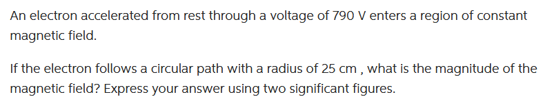 An electron accelerated from rest through a voltage of 790 V enters a region of constant
magnetic field.
If the electron follows a circular path with a radius of 25 cm, what is the magnitude of the
magnetic field? Express your answer using two significant figures.