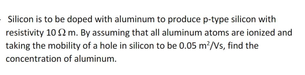 Silicon is to be doped with aluminum to produce p-type silicon with
resistivity 102 m. By assuming that all aluminum atoms are ionized and
taking the mobility of a hole in silicon to be 0.05 m²/Vs, find the
concentration of aluminum.