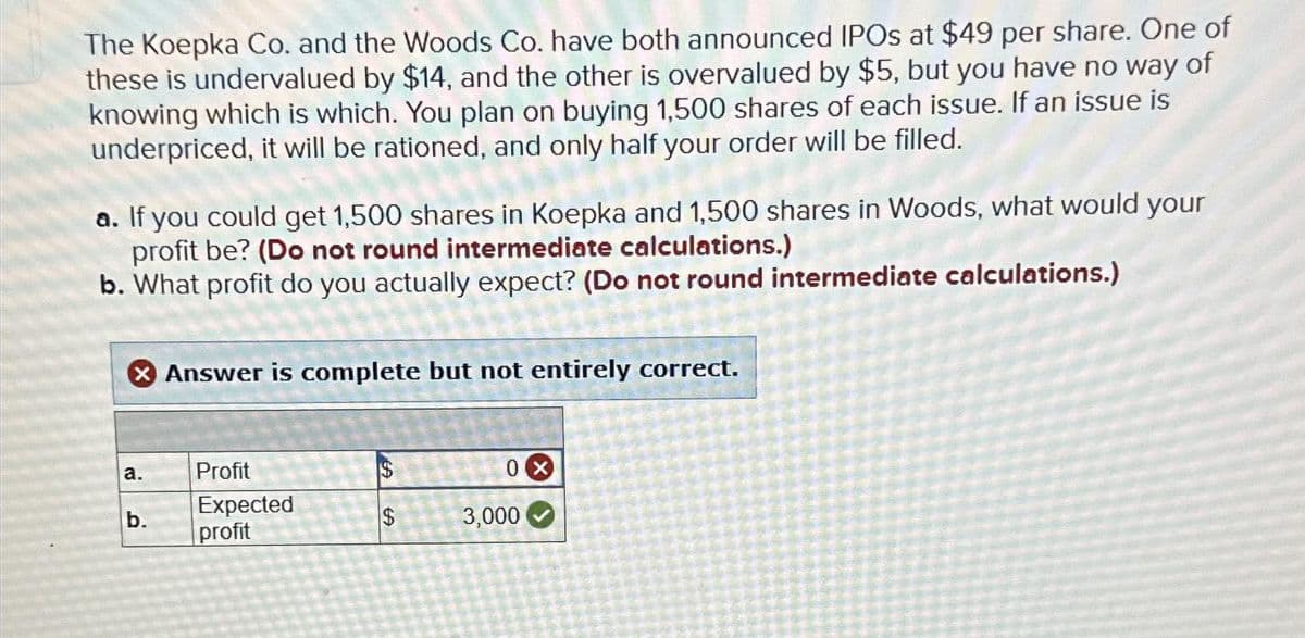 The Koepka Co. and the Woods Co. have both announced IPOs at $49 per share. One of
these is undervalued by $14, and the other is overvalued by $5, but you have no way of
knowing which is which. You plan on buying 1,500 shares of each issue. If an issue is
underpriced, it will be rationed, and only half your order will be filled.
a. If you could get 1,500 shares in Koepka and 1,500 shares in Woods, what would your
profit be? (Do not round intermediate calculations.)
b. What profit do you actually expect? (Do not round intermediate calculations.)
X Answer is complete but not entirely correct.
a.
b.
Profit
Expected
profit
EA
$
0 X
3,000