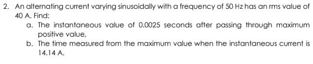 2. An alternating current varying sinusoidally with a frequency of 50 Hz has an rms value of
40 A. Find:
a. The instantaneous value of 0.0025 seconds after passing through maximum
positive value,
b. The time measured from the maximum value when the instantaneous current is
14.14 A.
