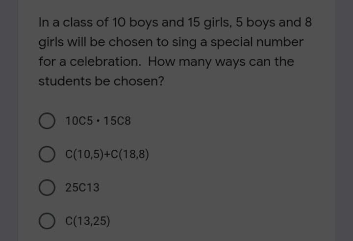 In a class of 10 boys and 15 girls, 5 boys and 8
girls will be chosen to sing a special number
for a celebration. How many ways can the
students be chosen?
10C5 15C8
C(10,5)+C(18,8)
25C13
O C(13,25)
