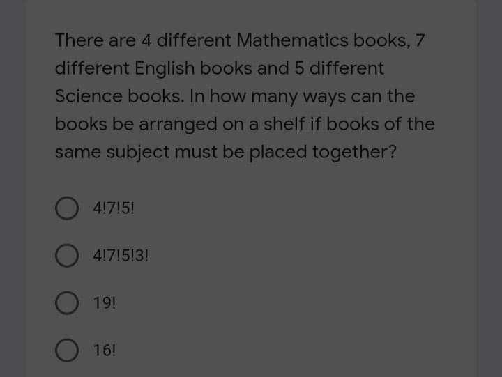 There are 4 different Mathematics books, 7
different English books and 5 different
Science books. In how many ways can the
books be arranged on a shelf if books of the
same subject must be placed together?
4!7!5!
4!7!5!3!
O 19!
16!
