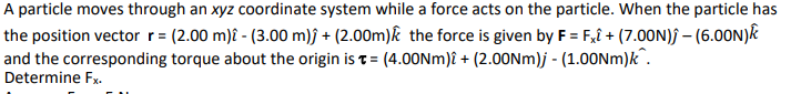 A particle moves through an xyz coordinate system while a force acts on the particle. When the particle has
the position vector r = (2.00 m) - (3.00 m)j + (2.00m) the force is given by F = Fx + (7.00N); - (6.00N)
and the corresponding torque about the origin is t= (4.00Nm)i + (2.00Nm)j - (1.00Nm)k.
Determine Fx.