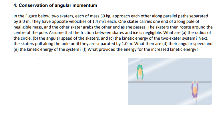 4. Conservation of angular momentum
In the Figure below, two skaters, each of mass 50 kg, approach each other along parallel paths separated
by 3.0 m. They have opposite velocities of 1.4 m/s each. One skater carries one end of a long pole of
negligible mass, and the other skater grabs the other end as she passes. The skaters then rotate around the
centre of the pole. Assume that the friction between skates and ice is negligible. What are (a) the radius of
the circle, (b) the angular speed of the skaters, and (c) the kinetic energy of the two-skater system? Next,
the skaters pull along the pole until they are separated by 1.0 m. What then are (d) their angular speed and
(e) the kinetic energy of the system? (f) What provided the energy for the increased kinetic energy?