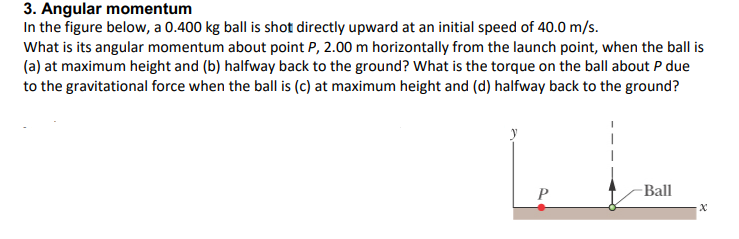 3. Angular momentum
In the figure below, a 0.400 kg ball is shot directly upward at an initial speed of 40.0 m/s.
What is its angular momentum about point P, 2.00 m horizontally from the launch point, when the ball is
(a) at maximum height and (b) halfway back to the ground? What is the torque on the ball about P due
to the gravitational force when the ball is (c) at maximum height and (d) halfway back to the ground?
P
-Ball
X