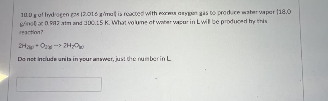 10.0 g of hydrogen gas (2.016 g/mol) is reacted with excess oxygen gas to produce water vapor (18.0
g/mol) at 0.982 atm and 300.15 K. What volume of water vapor in L will be produced by this
reaction?
2H2(g) + O2(g) --> 2H₂O(g)
Do not include units in your answer, just the number in L.