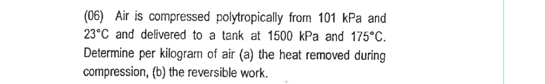 (06) Air is compressed polytropically from 101 kPa and
23°C and delivered to a tank at 1500 kPa and 175°C.
Determine per kilogram of air (a) the heat removed during
compression, (b) the reversible work.