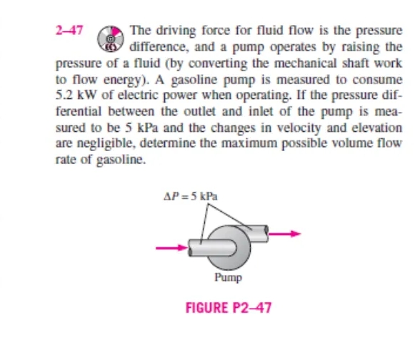 The driving force for fluid flow is the pressure
difference, and a pump operates by raising the
pressure of a fluid (by converting the mechanical shaft work
to flow energy). A gasoline pump is measured to consume
5.2 kW of electric power when operating. If the pressure dif-
ferential between the outlet and inlet of the pump is mea-
sured to be 5 kPa and the changes in velocity and elevation
are negligible, determine the maximum possible volume flow
rate of gasoline.
2-47
AP = 5 kPa
Pump
FIGURE P2-47