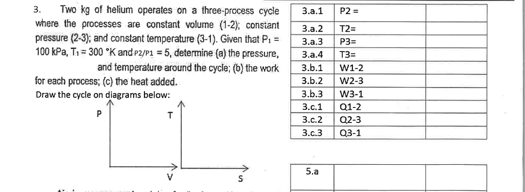 3. Two kg of helium operates on a three-process cycle
where the processes are constant volume (1-2); constant
pressure (2-3); and constant temperature (3-1). Given that P₁ =
100 kPa, T₁ = 300 °K and P2/P1 = 5, determine (a) the pressure,
and temperature around the cycle; (b) the work
for each process; (c) the heat added.
Draw the cycle on diagrams below:
P
T
S
3.a.1
3.a.2
3.a.3
3.a.4
3.b.1
3.b.2
3.b.3
3.c.1
3.c.2
3.c.3
5.a
P2 =
T2=
P3=
T3=
W1-2
W2-3
W3-1
Q1-2
Q2-3
Q3-1