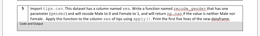 5
Import tips.csv. This dataset has a column named sex. Write a function named recode gender that has one
parameter (gender) and will recode Male to 0 and Female to 1, and will return np. nan if the value is neither Male nor
Female. Apply this function to the column sex of tips using apply (). Print the first five lines of the new dataframe.
Code and Output