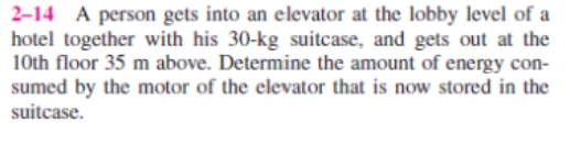2-14 A person gets into an elevator at the lobby level of a
hotel together with his 30-kg suitcase, and gets out at the
10th floor 35 m above. Determine the amount of energy con-
sumed by the motor of the elevator that is now stored in the
suitcase.