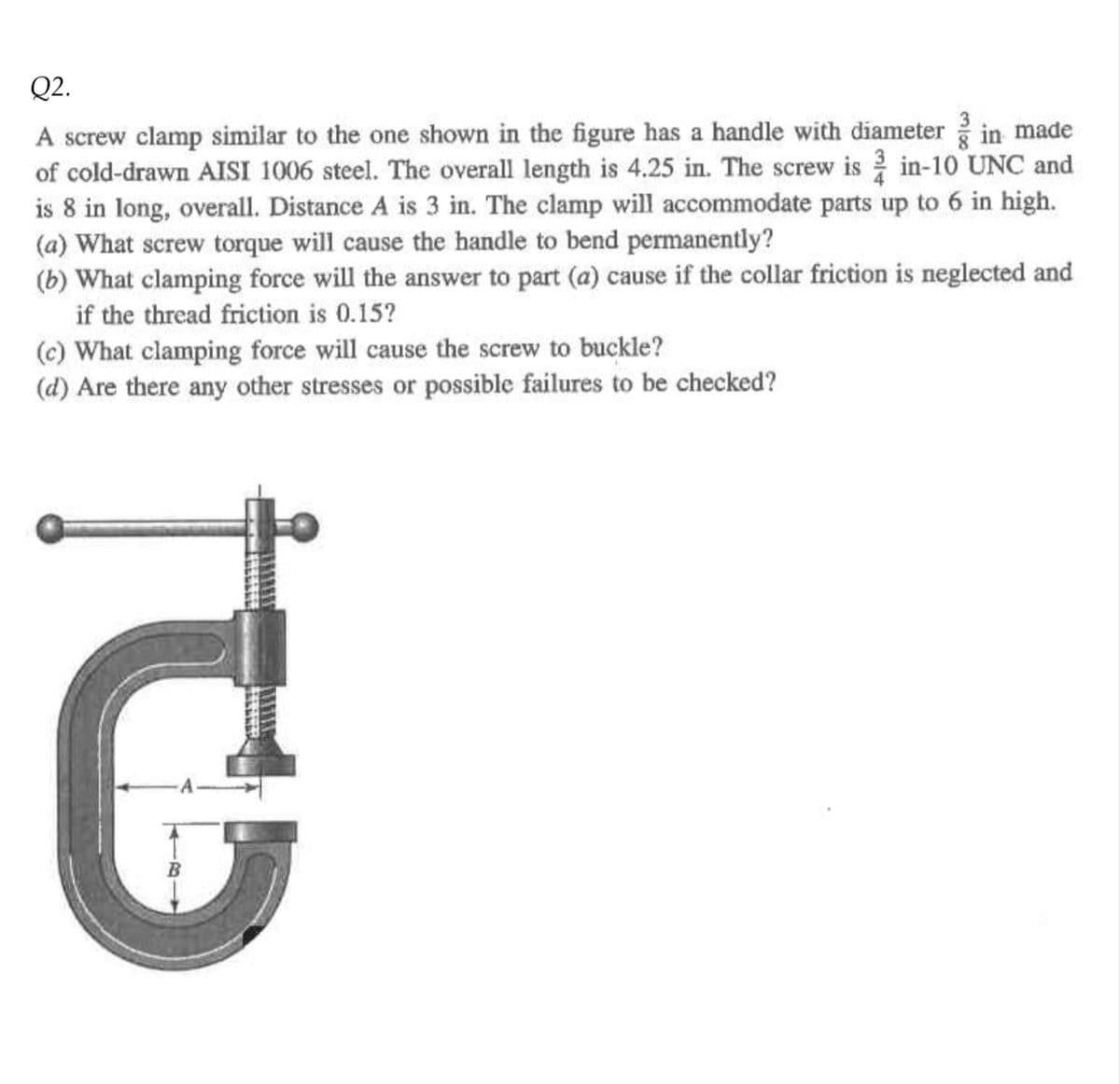 Q2.
A screw clamp similar to the one shown in the figure has a handle with diameter in made
of cold-drawn AISI 1006 steel. The overall length is 4.25 in. The screw isin-10 UNC and
is 8 in long, overall. Distance A is 3 in. The clamp will accommodate parts up to 6 in high.
(a) What screw torque will cause the handle to bend permanently?
(b) What clamping force will the answer to part (a) cause if the collar friction is neglected and
if the thread friction is 0.15?
(c) What clamping force will cause the screw to buckle?
(d) Are there any other stresses or possible failures to be checked?
it