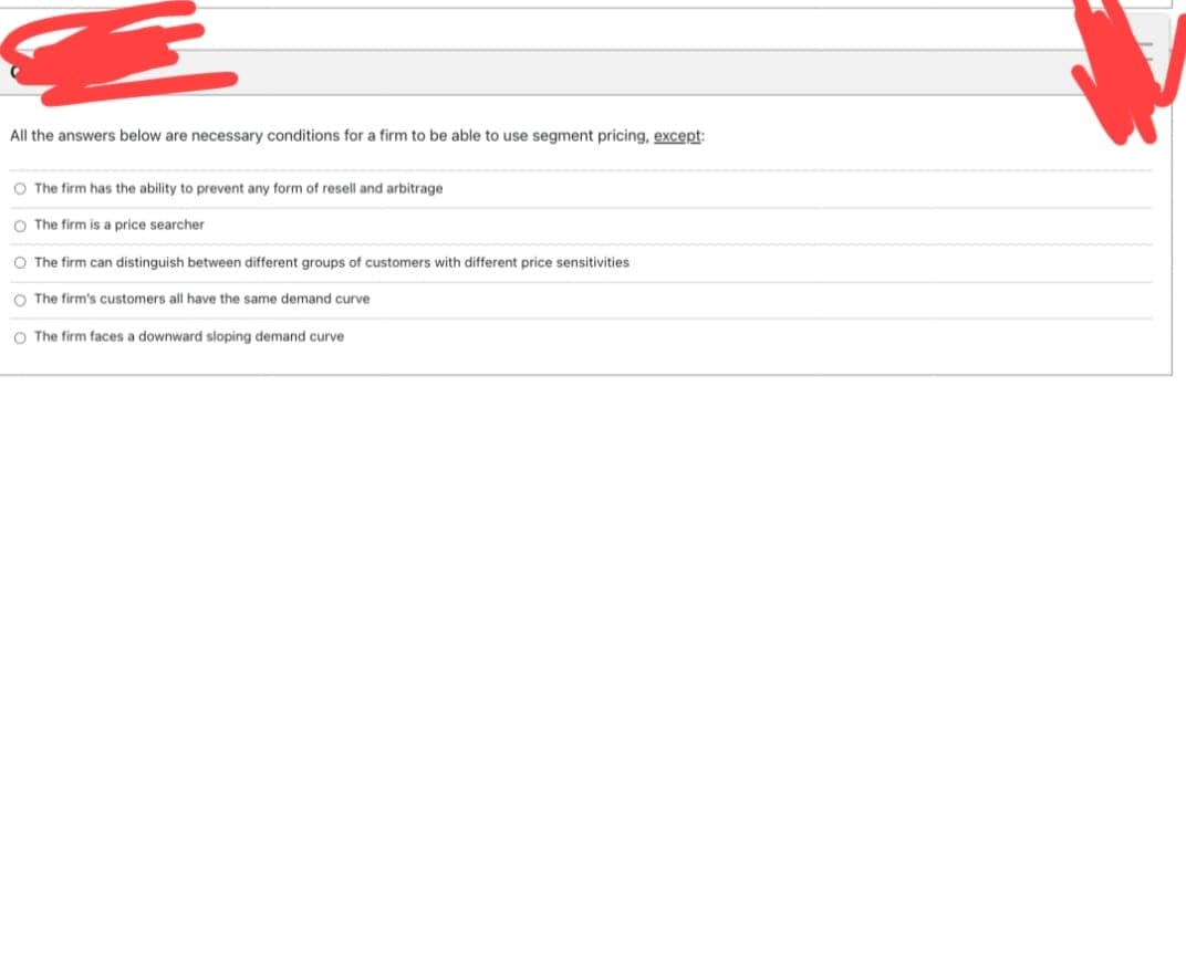 All the answers below are necessary conditions for a firm to be able to use segment pricing, except:
O The firm has the ability to prevent any form of resell and arbitrage
O The firm is a price searcher
O The firm can distinguish between different groups of customers with different price sensitivities
O The firm's customers all have the same demand curve
O The firm faces a downward sloping demand curve
