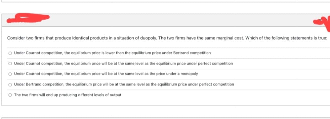 Consider two firms that produce identical products in a situation of duopoly. The two firms have the same marginal cost. Which of the following statements is true:
O Under Cournot competition, the equilibrium price is lower than the equilibrium price under Bertrand competition
O Under Cournot competition, the equilibrium price will be at the same level as the equilibrium price under perfect competition
Under Cournot competition, the equilibrium price will be at the same level as the price under a monopoly
O Under Bertrand competition, the equilibrium price will be at the same level as the equilibrium price under perfect competition
O The two firms will end up producing different levels of output
