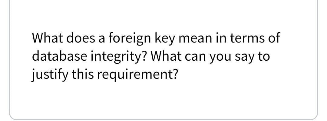 What does a foreign key mean in terms of
database integrity? What can you say to
justify this requirement?
