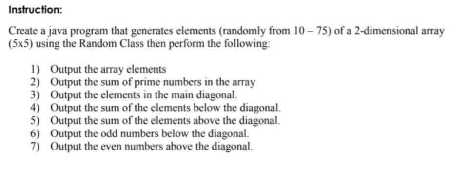 Instruction:
Create a java program that generates elements (randomly from 10 – 75) of a 2-dimensional array
(5x5) using the Random Class then perform the following:
1) Output the array elements
2) Output the sum of prime numbers in the array
3) Output the elements in the main diagonal.
4) Output the sum of the elements below the diagonal.
5) Output the sum of the elements above the diagonal.
6) Output the odd numbers below the diagonal.
7) Output the even numbers above the diagonal.
