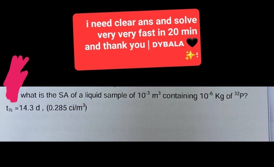 i need clear ans and solve
very very fast in 20 min
and thank you | DYBALA
#
what is the SA of a liquid sample of 103 m³ containing 10-6 Kg of ³2P?
t2 = 14.3 d, (0.285 ci/m³)
32p?