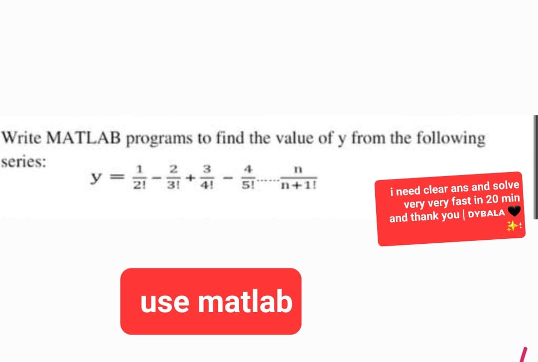 Write MATLAB programs to find the value of y from the following
series:
1
21
I
2 3
+
3!
4!
1
5!
n
n+1!
use matlab
i need clear ans and solve
very very fast in 20 min
and thank you | DYBALA