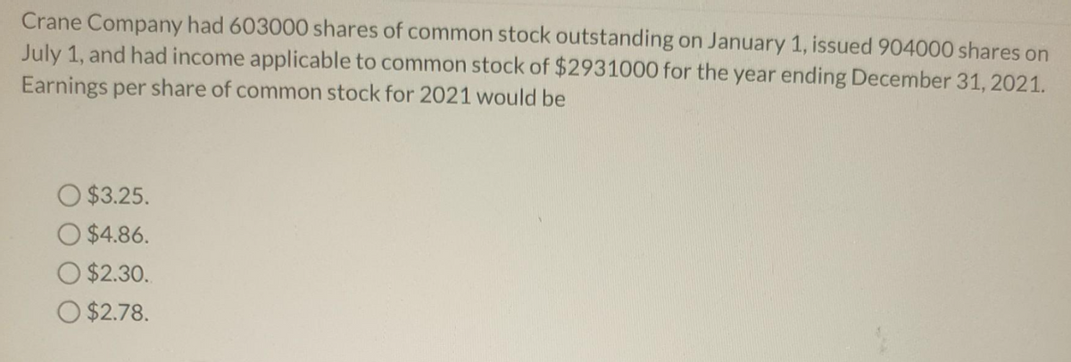 Crane Company had 603000 shares of common stock outstanding on January 1, issued 904000 shares on
July 1, and had income applicable to common stock of $2931000 for the year ending December 31, 2021.
Earnings per share of common stock for 2021 would be
O $3.25.
O $4.86.
O $2.30.
O $2.78.